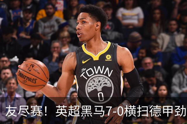 友尽赛！英超黑马7-0横扫德甲劲旅 24岁落选国脚2射2传打脸德国队